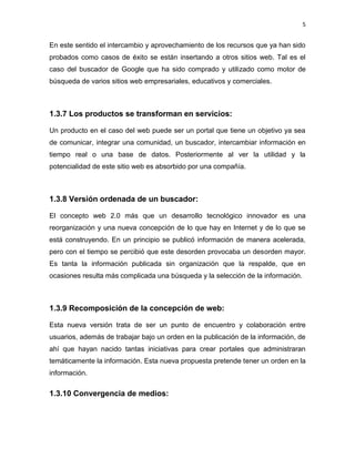 5


En este sentido el intercambio y aprovechamiento de los recursos que ya han sido
probados como casos de éxito se están insertando a otros sitios web. Tal es el
caso del buscador de Google que ha sido comprado y utilizado como motor de
búsqueda de varios sitios web empresariales, educativos y comerciales.



1.3.7 Los productos se transforman en servicios:

Un producto en el caso del web puede ser un portal que tiene un objetivo ya sea
de comunicar, integrar una comunidad, un buscador, intercambiar información en
tiempo real o una base de datos. Posteriormente al ver la utilidad y la
potencialidad de este sitio web es absorbido por una compañía.



1.3.8 Versión ordenada de un buscador:

El concepto web 2.0 más que un desarrollo tecnológico innovador es una
reorganización y una nueva concepción de lo que hay en Internet y de lo que se
está construyendo. En un principio se publicó información de manera acelerada,
pero con el tiempo se percibió que este desorden provocaba un desorden mayor.
Es tanta la información publicada sin organización que la respalde, que en
ocasiones resulta más complicada una búsqueda y la selección de la información.



1.3.9 Recomposición de la concepción de web:

Esta nueva versión trata de ser un punto de encuentro y colaboración entre
usuarios, además de trabajar bajo un orden en la publicación de la información, de
ahí que hayan nacido tantas iniciativas para crear portales que administraran
temáticamente la información. Esta nueva propuesta pretende tener un orden en la
información.

1.3.10 Convergencia de medios:
 