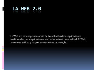 LA WEB 2.0




La Web 2.0 es la representación de la evolución de las aplicaciones
tradicionales hacia aplicaciones web enfocadas al usuario final. El Web
2.0 es una actitud y no precisamente una tecnología.
 