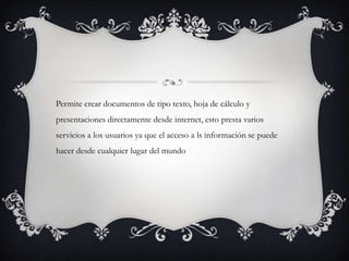 Permite crear documentos de tipo texto, hoja de cálculo y
presentaciones directamente desde internet, esto presta varios
servicios a los usuarios ya que el acceso a ls información se puede
hacer desde cualquier lugar del mundo
 