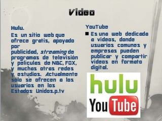 Hulu.                    YouTube
Es un sitio web que       Es una web dedicada
ofrece                     a vídeos, donde
gratis, apoyado por        usuarios comunes y
publicidad, streaming      empresas pueden
 de programas de           publicar y
televisión y películas     compartir vídeos en
de NBC, FOX, y muchas      formato digital.
otras redes y
estudios. Actualmente
sólo se ofrecen a los
usuarios en los
Estados Unidos.p.tv
 