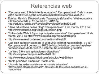 Referencias web
 “Recursos web 2.0 de interés educativo” Recuperada el 15 de marzo,
    2012 de http://es.scribd.com/doc/32690699/Recursos-Web-2-0
   Edutec. Revista Electrónica de Tecnología Educativa “Web educativa
    2.0” Recuperada el 12 de marzo, 2012 de
    http://edutec.rediris.es/Revelec2/revelec20/anibal20.pdf
   “Usos educativos de los blog” Recuperada el 12 de marzo, 2012 de
    http://www.eduteka.org/BlogsEducacion.php
   “Entienda la Web 2.0 y sus principales servicios” Recuperada el 12 de
    marzo, 2012 de http://www.eduteka.org/Web20Intro.php
   http://www.maestrosdelweb.com/editorial/web2/
   “Las diez características de la Web 2.0: Internet ha cambiado, ¿y tú?”
    Recuperado el 9 de marzo, 2012 de http://vitodibari.com/es/las-diez-
    caracteristicas-de-la-web-2-0-internet-ha-cambiado-y-tu.html
   “La Web 2.0 y sus aplicaciones didácticas”
    http://www.peremarques.net/web20.htm
   http://www.nosolousabilidad.com/articulos/web20.htm
   “Tabla periódica dinámica” Ptable.com
 “Usos de las redes sociales en el mundo educativo”
    http://redctic.blogspot.com/2011/05/usos-de-las-redes-sociales-en-el-
    mundo.html
 