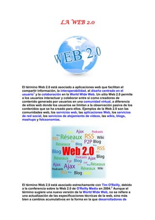 LA WEB 2.0




El término Web 2.0 está asociado a aplicaciones web que facilitan el
compartir información, la interoperabilidad, el diseño centrado en el
usuario1 y la colaboración en la World Wide Web. Un sitio Web 2.0 permite
a los usuarios interactuar y colaborar entre sí como creadores de
contenido generado por usuarios en una comunidad virtual, a diferencia
de sitios web donde los usuarios se limitan a la observación pasiva de los
contenidos que se ha creado para ellos. Ejemplos de la Web 2.0 son las
comunidades web, los servicios web, las aplicaciones Web, los servicios
de red social, los servicios de alojamiento de videos, las wikis, blogs,
mashups y folcsonomías.




El término Web 2.0 está asociado estrechamente con Tim O'Reilly, debido
a la conferencia sobre la Web 2.0 de O'Reilly Media en 2004.2 Aunque el
término sugiere una nueva versión de la World Wide Web, no se refiere a
una actualización de las especificaciones técnicas de la web, sino más
bien a cambios acumulativos en la forma en la que desarrolladores de
 