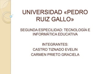 UNIVERSIDAD «PEDRO
    RUIZ GALLO»
SEGUNDA ESPECILIDAD: TECNOLOGÍA E
     INFORMÁTICA EDUCATIVA

          INTEGRANTES:
      CASTRO TIZNADO EVELIN
     CARMEN PRIETO GRACIELA
 