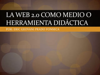LA WEB 2.0 COMO MEDIO O
HERRAMIENTA DIDÁCTICA
POR: ERIC GEOVANI PRADO FONSECA
 