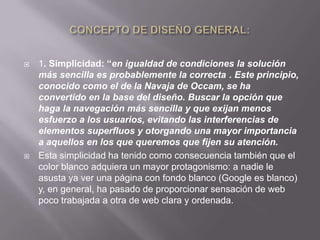    1. Simplicidad: “en igualdad de condiciones la solución
    más sencilla es probablemente la correcta . Este principio,
    conocido como el de la Navaja de Occam, se ha
    convertido en la base del diseño. Buscar la opción que
    haga la navegación más sencilla y que exijan menos
    esfuerzo a los usuarios, evitando las interferencias de
    elementos superfluos y otorgando una mayor importancia
    a aquellos en los que queremos que fijen su atención.
   Esta simplicidad ha tenido como consecuencia también que el
    color blanco adquiera un mayor protagonismo: a nadie le
    asusta ya ver una página con fondo blanco (Google es blanco)
    y, en general, ha pasado de proporcionar sensación de web
    poco trabajada a otra de web clara y ordenada.
 