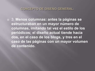    3. Menos columnas: antes la páginas se
    estructuraban en un mayor número de
    columnas, imitando tal vez el estilo de los
    periódicos; el diseño actual tiende hacia
    dos, en el caso de los blogs, y tres en el
    caso de las páginas con un mayor volumen
    de contenido.
 
