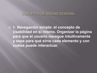    5. Navegación simple: el concepto de
    Usabilidad en sí mismo. Organizar la página
    para que el usuario navegue intuitivamente
    y sepa para qué sirve cada elemento y con
    cuáles puede interactuar.
 