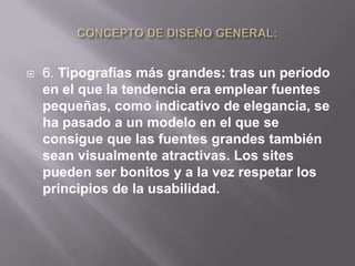    6. Tipografías más grandes: tras un período
    en el que la tendencia era emplear fuentes
    pequeñas, como indicativo de elegancia, se
    ha pasado a un modelo en el que se
    consigue que las fuentes grandes también
    sean visualmente atractivas. Los sites
    pueden ser bonitos y a la vez respetar los
    principios de la usabilidad.
 