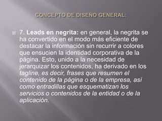    7. Leads en negrita: en general, la negrita se
    ha convertido en el modo más eficiente de
    destacar la información sin recurrir a colores
    que ensucien la identidad corporativa de la
    página. Esto, unido a la necesidad de
    jerarquizar los contenidos, ha derivado en los
    tagline, es decir, frases que resumen el
    contenido de la página o de la empresa, así
    como entradillas que esquematizan los
    servicios o contenidos de la entidad o de la
    aplicación.
 