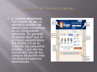   8. Iconos atractivos:
    han dejado de ser un
    elemento auxiliar del
    diseño para convertirse
    en un componente
    prioritario. En general,
    se puede decir que la
    principal característica
    del diseño 2.0 es la
    sutilidad, los pequeños
    detalles, y por ello los
    iconos son uno de los
    campos de acción más
    interesantes para los
    diseñadores.
 