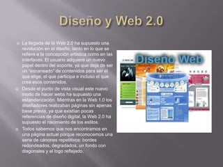    La llegada de la Web 2.0 ha supuesto una
    revolución en el diseño, tanto en lo que se
    refiere a la concepción artística como en las
    interfaces. El usuario adquiere un nuevo
    papel dentro del soporte, ya que deja de ser
    un “escaneado” de contenidos para ser el
    que elige, el que participa e incluso el que
    crea esos contenidos.
   Desde el punto de vista visual este nuevo
    modo de hacer webs ha supuesto una
    estandarización. Mientras en la Web 1.0 los
    diseñadores realizaban páginas sin apenas
    base previa, ya que existían pocas
    referencias de diseño digital, la Web 2.0 ha
    supuesto el nacimiento de los estilos.
   Todos sabemos que nos encontramos en
    una página actual porque reconocemos una
    serie de cánones repetitivos: bordes
    redondeados, degradados, un fondo con
    diagonales y el logo reflejado.
 