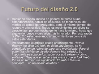    Hablar de diseño implica en general referirse a una
    estandarización, hablar de escuelas, de tendencias, de
    modos de actuar generalizados, pero, al mismo tiempo, de
    ruptura y originalidad. Todos los movimientos artísticos se
    caracterizan porque mucha gente hace lo mismo, hasta que
    alguien lo rompe y crea algo más innovador. Por esta razón
    la Web 2.0 está generando un movimiento en contra de
    estos estándares.
   Precisamente el artículo citado anteriormente, How to
    destroy the Web 2.0 look, de Elliot Jay Stocks, se ha
    constituido en un referente para este movimiento. Para el
    autor “los clichés de diseño siempre han existido. Lo
    importante es conocerlos, saber por qué existen y cómo
    evitarlos”. “Hay que enseñar a las masas que el look Web
    2.0 es un término sin significado. El Web 2.0 es un
    concepto… no un diseño estético.”
 