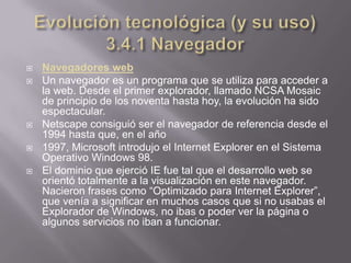    Navegadores web
   Un navegador es un programa que se utiliza para acceder a
    la web. Desde el primer explorador, llamado NCSA Mosaic
    de principio de los noventa hasta hoy, la evolución ha sido
    espectacular.
   Netscape consiguió ser el navegador de referencia desde el
    1994 hasta que, en el año
   1997, Microsoft introdujo el Internet Explorer en el Sistema
    Operativo Windows 98.
   El dominio que ejerció IE fue tal que el desarrollo web se
    orientó totalmente a la visualización en este navegador.
    Nacieron frases como “Optimizado para Internet Explorer”,
    que venía a significar en muchos casos que si no usabas el
    Explorador de Windows, no ibas o poder ver la página o
    algunos servicios no iban a funcionar.
 