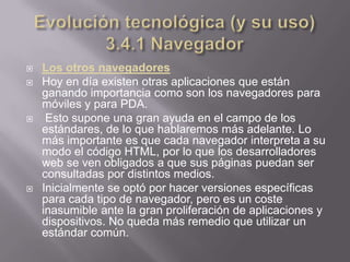    Los otros navegadores
   Hoy en día existen otras aplicaciones que están
    ganando importancia como son los navegadores para
    móviles y para PDA.
    Esto supone una gran ayuda en el campo de los
    estándares, de lo que hablaremos más adelante. Lo
    más importante es que cada navegador interpreta a su
    modo el código HTML, por lo que los desarrolladores
    web se ven obligados a que sus páginas puedan ser
    consultadas por distintos medios.
   Inicialmente se optó por hacer versiones específicas
    para cada tipo de navegador, pero es un coste
    inasumible ante la gran proliferación de aplicaciones y
    dispositivos. No queda más remedio que utilizar un
    estándar común.
 