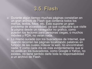    Durante algún tiempo muchas páginas consistían en
    un gran archivo de Flash que contenía todos los
    menús, textos, fotos, etc. Esto supone un gran
    problema de accesibilidad, ya que cualquiera que visite
    la página desde un navegador no gráfico, como
    pueden los lectores para personas ciegas, o muchos
    móviles y PDA, no veían nada.
   Lo mismo sucede con los buscadores de Internet, que
    cuando recorren las páginas localizando palabras en
    función de las cuales indexar la web, no encontraban
    nada. Y como cada día es más evidentemente que si
    no estás en los buscadores, como Google o Yahoo, no
    existes, no tiene sentido darle toda la responsabilidad
    a un archivo de Flash.
 