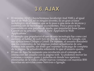   El término AJAX (Asynchronous JavaScript And XML), al igual
    que el de Web 2.0, no es ningún invento, ni un gran avance
    tecnológico, es el nombre que se le puso a una serie de técnicas y
    combinación de tecnologías ya existentes. Poco a poco se ha
    convertido en una palabra de moda, que popularizó Jesse James
    Garrett en su artículo “Ajax: A New Approach to Web
    Applications¨.
   El ejemplo que popularizó el uso de esta tecnología fue como casi
    siempre, al hablar de web hoy en día, de la mano de Google, con
    sus aplicaciones GMaps y Gmail. De repente, el usuario descubrió
    que los contenidos de las páginas podían actualizarse de una
    manera más amable, sin tener que soportar la recarga de completa
    de la página. Se actualizaba solamente lo que el usuario quería.
   El uso de Ajax ha supuesto una revolución en el concepto de
    interacción del usuario con la página web. Ya podemos mover las
    ventanas a nuestro gusto y ponerlas en donde nos apetezca,
    eliminarlas de la vista o añadir nuevas ventanas con nuestras RSS
    favoritas en servicios como Netvives o Igoogle.
 