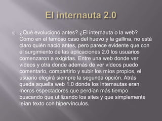    ¿Qué evolucionó antes? ¿El internauta o la web?
    Como en el famoso caso del huevo y la gallina, no está
    claro quién nació antes, pero parece evidente que con
    el surgimiento de las aplicaciones 2.0 los usuarios
    comenzaron a exigirlas. Entre una web donde ver
    vídeos y otra donde además de ver vídeos puedo
    comentarlo, compartirlo y subir los míos propios, el
    usuario elegirá siempre la segunda opción. Atrás
    queda aquella web 1.0 donde los internautas eran
    meros espectadores que perdían más tiempo
    buscando que utilizando los sites y que simplemente
    leían texto con hipervínculos.
 