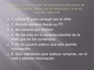    1. Utiliza IE para navegar por la Web
   2. Accede siempre desde su PC
   3. Se conecta por módem
   4. Se fija más en la espectacularidad de la
    Web que en los contenidos
   5. Es un usuario pasivo que sólo asimila
    información
   6. Sólo interactúa para realizar compras, ver el
    mail y obtener información
 