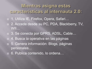    1. Utiliza IE, Firefox, Opera, Safari…
   2. Accede desde su PC, PDA, Blackberry, TV,
    WII…
   3. Se conecta por GPRS, ADSL, Cable…
   4. Busca la operativa en las páginas
   5. Genera información: Blogs, páginas
    personales…
   6. Publica contenido, lo ordena…
 