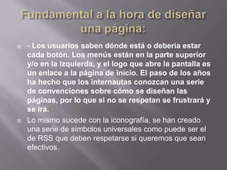    - Los usuarios saben dónde está o debería estar
    cada botón. Los menús están en la parte superior
    y/o en la izquierda, y el logo que abre la pantalla es
    un enlace a la página de inicio. El paso de los años
    ha hecho que los internautas conozcan una serie
    de convenciones sobre cómo se diseñan las
    páginas, por lo que si no se respetan se frustrará y
    se irá.
   Lo mismo sucede con la iconografía, se han creado
    una serie de símbolos universales como puede ser el
    de RSS que deben respetarse si queremos que sean
    efectivos.
 