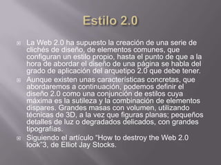    La Web 2.0 ha supuesto la creación de una serie de
    clichés de diseño, de elementos comunes, que
    configuran un estilo propio, hasta el punto de que a la
    hora de abordar el diseño de una página se habla del
    grado de aplicación del arquetipo 2.0 que debe tener.
   Aunque existen unas características concretas, que
    abordaremos a continuación, podemos definir el
    diseño 2.0 como una conjunción de estilos cuya
    máxima es la sutileza y la combinación de elementos
    dispares. Grandes masas con volumen, utilizando
    técnicas de 3D, a la vez que figuras planas; pequeños
    detalles de luz o degradados delicados, con grandes
    tipografías.
   Siguiendo el artículo “How to destroy the Web 2.0
    look”3, de Elliot Jay Stocks.
 