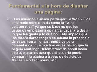    - Los usuarios quieren participar: la Web 2.0 es
    a menudo considerada como la “web
    colaborativa” ya que su base es que los
    usuarios empiezan a opinar, a juzgar y a decir
    lo que les gusta y lo que no. Esto implica que
    los diseñadores tengan en cuenta la presencia
    de estas herramientas: módulos para
    comentarios, que muchas veces hacen que la
    página contenga “kilómetros” de scroll hacia
    abajo, espacios para que el usuario pueda
    compartir la página a través de del.icio.us,
    Menéame o Technorati, etc.
 