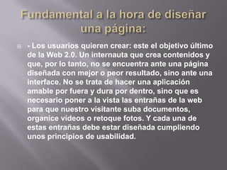    - Los usuarios quieren crear: este el objetivo último
    de la Web 2.0. Un internauta que crea contenidos y
    que, por lo tanto, no se encuentra ante una página
    diseñada con mejor o peor resultado, sino ante una
    interface. No se trata de hacer una aplicación
    amable por fuera y dura por dentro, sino que es
    necesario poner a la vista las entrañas de la web
    para que nuestro visitante suba documentos,
    organice vídeos o retoque fotos. Y cada una de
    estas entrañas debe estar diseñada cumpliendo
    unos principios de usabilidad.
 