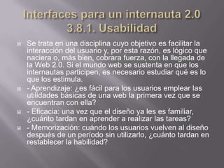   Se trata en una disciplina cuyo objetivo es facilitar la
    interacción del usuario y, por esta razón, es lógico que
    naciera o, más bien, cobrara fuerza, con la llegada de
    la Web 2.0. Si el mundo web se sustenta en que los
    internautas participen, es necesario estudiar qué es lo
    que los estimula.
   - Aprendizaje: ¿es fácil para los usuarios emplear las
    utilidades básicas de una web la primera vez que se
    encuentran con ella?
   - Eficacia: una vez que el diseño ya les es familiar,
    ¿cuánto tardan en aprender a realizar las tareas?
   - Memorización: cuándo los usuarios vuelven al diseño
    después de un período sin utilizarlo, ¿cuánto tardan en
    restablecer la habilidad?
 