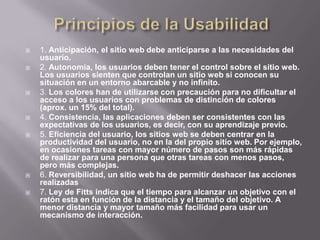    1. Anticipación, el sitio web debe anticiparse a las necesidades del
    usuario.
   2. Autonomía, los usuarios deben tener el control sobre el sitio web.
    Los usuarios sienten que controlan un sitio web si conocen su
    situación en un entorno abarcable y no infinito.
   3. Los colores han de utilizarse con precaución para no dificultar el
    acceso a los usuarios con problemas de distinción de colores
    (aprox. un 15% del total).
   4. Consistencia, las aplicaciones deben ser consistentes con las
    expectativas de los usuarios, es decir, con su aprendizaje previo.
   5. Eficiencia del usuario, los sitios web se deben centrar en la
    productividad del usuario, no en la del propio sitio web. Por ejemplo,
    en ocasiones tareas con mayor número de pasos son más rápidas
    de realizar para una persona que otras tareas con menos pasos,
    pero más complejas.
   6. Reversibilidad, un sitio web ha de permitir deshacer las acciones
    realizadas
   7. Ley de Fitts indica que el tiempo para alcanzar un objetivo con el
    ratón esta en función de la distancia y el tamaño del objetivo. A
    menor distancia y mayor tamaño más facilidad para usar un
    mecanismo de interacción.
 