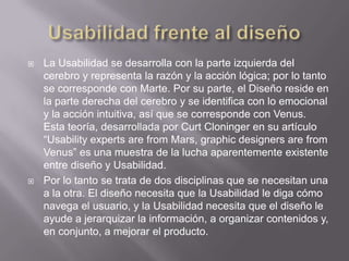    La Usabilidad se desarrolla con la parte izquierda del
    cerebro y representa la razón y la acción lógica; por lo tanto
    se corresponde con Marte. Por su parte, el Diseño reside en
    la parte derecha del cerebro y se identifica con lo emocional
    y la acción intuitiva, así que se corresponde con Venus.
    Esta teoría, desarrollada por Curt Cloninger en su artículo
    “Usability experts are from Mars, graphic designers are from
    Venus” es una muestra de la lucha aparentemente existente
    entre diseño y Usabilidad.
   Por lo tanto se trata de dos disciplinas que se necesitan una
    a la otra. El diseño necesita que la Usabilidad le diga cómo
    navega el usuario, y la Usabilidad necesita que el diseño le
    ayude a jerarquizar la información, a organizar contenidos y,
    en conjunto, a mejorar el producto.
 