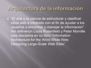    “El arte y la ciencia de estructurar y clasificar
    sitios web e intranets con el fin de ayudar a los
    usuarios a encontrar y manejar la información”.
    Así definieron Louis Rosenfield y Peter Morville
    esta disciplina en su libro “Information
    Architecture for the Word Wilde Web:
    Designing Large-Scale Web Sites”.
 