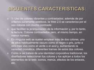    1- Uso de colores vibrantes y contrastados: además de por
    criterios puramente estéticos, la Web 2.0 se caracteriza por el
    uso colores con mucho contraste
   que facilitan la jerarquización de la información y, por lo tanto,
    la lectura. Colores contrastados pero, al mismo tiempo, en
    menor número.
   En ninguna web se suelen emplear más de dos colores, uno
    de ellos habitualmente oscuro como el negro o gris, junto a
    otro más vivo como el verde o el azul y, aumentando la
    variedad cromática, diferentes tramas de estos dos colores.
   Como si se tratara de una identidad corporativa tradicional, los
    diseñadores seleccionan los colores y los aplican a todos los
    elementos de la web: iconos, menús, efectos de los enlaces,
    etc.
 
