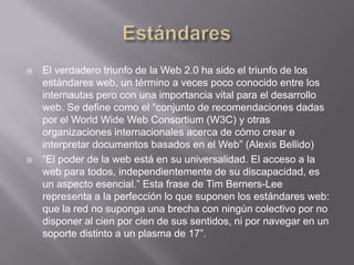    El verdadero triunfo de la Web 2.0 ha sido el triunfo de los
    estándares web, un término a veces poco conocido entre los
    internautas pero con una importancia vital para el desarrollo
    web. Se define como el “conjunto de recomendaciones dadas
    por el World Wide Web Consortium (W3C) y otras
    organizaciones internacionales acerca de cómo crear e
    interpretar documentos basados en el Web” (Alexis Bellido)
   “El poder de la web está en su universalidad. El acceso a la
    web para todos, independientemente de su discapacidad, es
    un aspecto esencial.” Esta frase de Tim Berners-Lee
    representa a la perfección lo que suponen los estándares web:
    que la red no suponga una brecha con ningún colectivo por no
    disponer al cien por cien de sus sentidos, ni por navegar en un
    soporte distinto a un plasma de 17”.
 