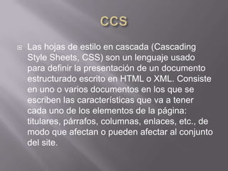    Las hojas de estilo en cascada (Cascading
    Style Sheets, CSS) son un lenguaje usado
    para definir la presentación de un documento
    estructurado escrito en HTML o XML. Consiste
    en uno o varios documentos en los que se
    escriben las características que va a tener
    cada uno de los elementos de la página:
    titulares, párrafos, columnas, enlaces, etc., de
    modo que afectan o pueden afectar al conjunto
    del site.
 