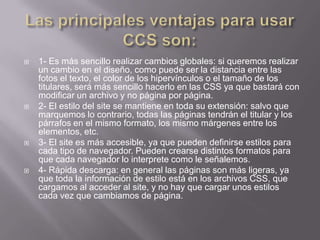   1- Es más sencillo realizar cambios globales: si queremos realizar
    un cambio en el diseño, como puede ser la distancia entre las
    fotos el texto, el color de los hipervínculos o el tamaño de los
    titulares, será más sencillo hacerlo en las CSS ya que bastará con
    modificar un archivo y no página por página.
   2- El estilo del site se mantiene en toda su extensión: salvo que
    marquemos lo contrario, todas las páginas tendrán el titular y los
    párrafos en el mismo formato, los mismo márgenes entre los
    elementos, etc.
   3- El site es más accesible, ya que pueden definirse estilos para
    cada tipo de navegador. Pueden crearse distintos formatos para
    que cada navegador lo interprete como le señalemos.
   4- Rápida descarga: en general las páginas son más ligeras, ya
    que toda la información de estilo está en los archivos CSS, que
    cargamos al acceder al site, y no hay que cargar unos estilos
    cada vez que cambiamos de página.
 
