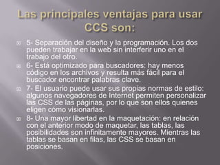    5- Separación del diseño y la programación. Los dos
    pueden trabajar en la web sin interferir uno en el
    trabajo del otro.
   6- Está optimizado para buscadores: hay menos
    código en los archivos y resulta más fácil para el
    buscador encontrar palabras clave.
   7- El usuario puede usar sus propias normas de estilo:
    algunos navegadores de Internet permiten personalizar
    las CSS de las páginas, por lo que son ellos quienes
    eligen cómo visionarlas.
   8- Una mayor libertad en la maquetación: en relación
    con el anterior modo de maquetar, las tablas, las
    posibilidades son infinitamente mayores. Mientras las
    tablas se basan en filas, las CSS se basan en
    posiciones.
 