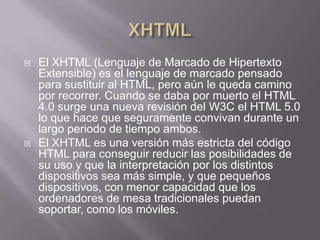    El XHTML (Lenguaje de Marcado de Hipertexto
    Extensible) es el lenguaje de marcado pensado
    para sustituir al HTML, pero aún le queda camino
    por recorrer. Cuando se daba por muerto el HTML
    4.0 surge una nueva revisión del W3C el HTML 5.0
    lo que hace que seguramente convivan durante un
    largo periodo de tiempo ambos.
   El XHTML es una versión más estricta del código
    HTML para conseguir reducir las posibilidades de
    su uso y que la interpretación por los distintos
    dispositivos sea más simple, y que pequeños
    dispositivos, con menor capacidad que los
    ordenadores de mesa tradicionales puedan
    soportar, como los móviles.
 