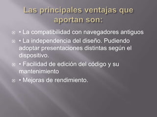    • La compatibilidad con navegadores antiguos
   • La independencia del diseño. Pudiendo
    adoptar presentaciones distintas según el
    dispositivo.
   • Facilidad de edición del código y su
    mantenimiento
   • Mejoras de rendimiento.
 