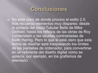    No está claro de donde provino el estilo 2.0.
    Nos recuerda elementos muy dispares: desde
    la portada del disco Tubular Bells de Mike
    Oldfield, hasta los reflejos de las obras de Roy
    Lichtenstein o las siluetas contrastadas de
    Keith Haring. Pero lo que sí está claro que esta
    forma de diseñar está traspasando los límites
    de las pantallas de ordenador, para convertirse
    en un referente del diseño digital como se
    aprecia, por ejemplo, en los grafismos de
    televisión.
 