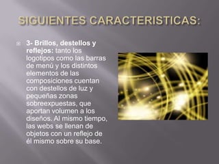    3- Brillos, destellos y
    reflejos: tanto los
    logotipos como las barras
    de menú y los distintos
    elementos de las
    composiciones cuentan
    con destellos de luz y
    pequeñas zonas
    sobreexpuestas, que
    aportan volumen a los
    diseños. Al mismo tiempo,
    las webs se llenan de
    objetos con un reflejo de
    él mismo sobre su base.
 