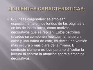    6- Líneas diagonales: se emplean
    especialmente en los fondos de las páginas y
    en los de los titulares, como motivos
    decorativos que se repiten. Estos patrones
    rayados se componen habitualmente de un
    color y una trama de este, es decir, una versión
    más oscura o más clara de la misma. El
    contraste siempre es leve para no dificultar la
    lectura ni centrar la atención sobre elementos
    decorativos.
 