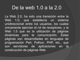De la web 1.0 a la 2.0
La Web 2.0, ha sido una transición entre la
Web 1.0, que establecía un sistema
unidireccional entre los usuarios, los cuales
únicamente ejercían el rol de receptores, y la
Web 1.5 que es la utilización de páginas
dinámicas para la comunicación. Estas
páginas son desarrolladas en lenguajes de
programación Perl, Python, PHP, etc., que
son servidores de aplicaciones en la
construcción de páginas Web
 