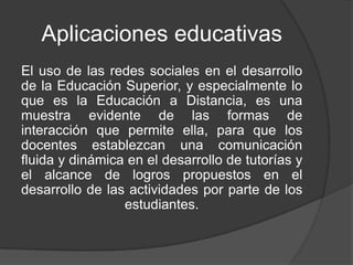 Aplicaciones educativas
El uso de las redes sociales en el desarrollo
de la Educación Superior, y especialmente lo
que es la Educación a Distancia, es una
muestra evidente de las formas de
interacción que permite ella, para que los
docentes establezcan una comunicación
fluida y dinámica en el desarrollo de tutorías y
el alcance de logros propuestos en el
desarrollo de las actividades por parte de los
                 estudiantes.
 