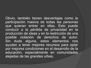Obvio, también tienen desventajas como la
participación masiva de todas las personas
que quieran entrar en ellas. Esto puede
conducir a la pérdida de privacidad en la
producción de ideas y en la restricción de una
posible violación de derechos de autor.
Sin duda alguna, estos elementos nos
ayudan a tener mejores recursos para optar
por mejores condiciones en el desarrollo de la
educación, especialmente en comunidades
alejadas de las grandes urbes.
 
