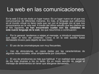 La web en las comunicaciones
En la web 2.0 es sin duda un lugar nuevo. Es un lugar nuevo en el que nos
comunicamos de diferentes maneras. Es más, el lenguaje que utilizamos
en el mundo virtual no tiene nada que ver con el lenguaje con el que nos
comunicamos en la vida real. A través del último estudio que les citamos en
el link siguiente, se han encontrado cuales son las calidades de
este nuevo lenguaje de la web, las que resumimos a continuación:

  Por lo general, tendemos a relajar el mensaje, a introducir expresiones
que bajen el tono del contenido. Como si en la web escribir fuese
demasiado brusco para dejarlo de ese modo.

   El uso de las onomatopeyas son muy frecuentes.

   Uso de abreviaturas, en casos dadas por las características de
algunas redes sociales, otras simplemente por costumbre.

   El uso de emoticones es más que habitual. Y en realidad está pasando
de los más jóvenes a los no tanto. Es un modo sencillo de cargar el
mensaje de sentimientos sin tener que alargarse demasiado.
 
