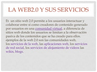 LA WEB2.0 Y SUS SERVICIOS
Es un sitio web 2.0 permite a los usuarios interactuar y
colaborar entre sí como creadores de contenido generado
por usuarios en una comunidad virtual, a diferencia de
sitios web donde los usuarios se limitan a la observación
pasiva de los contenidos que se ha creado para ellos.
ejemplos de la web 2.0 son las comunidades web,
los servicios de la web, las aplicaciones web, los servicios
de red social, los servicios de alojamiento de videos las
wikis, blogs.
 