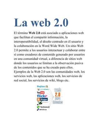La web 2.0
El término Web 2.0 está asociado a aplicaciones web
que facilitan el compartir información, la
interoperatibilidad, el diseño centrado en él usuario y
la colaboración en la Word Wide Web. Un sitio Web
2.0 permite a los usuarios interactuar y colaborar entre
sí como creadores de contenido generado por usuarios
en una comunidad virtual, a diferencia de sitios web
donde los usuarios se limitan a la observación pasiva
de los contenidos que se ha creado para ellos.
Ejemplos de la Web 2.0 son las comunidades web, los
servicios web, las aplicaciones web, los servicios de
red social, los servicios de wiki, blogs etc.
 