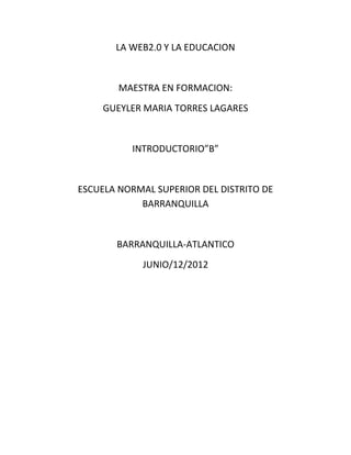 LA WEB2.0 Y LA EDUCACION


        MAESTRA EN FORMACION:
     GUEYLER MARIA TORRES LAGARES


          INTRODUCTORIO”B”


ESCUELA NORMAL SUPERIOR DEL DISTRITO DE
            BARRANQUILLA


       BARRANQUILLA-ATLANTICO
            JUNIO/12/2012
 
