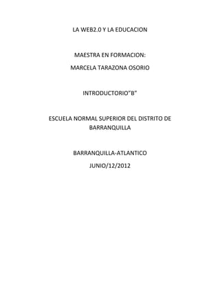 LA WEB2.0 Y LA EDUCACION


        MAESTRA EN FORMACION:
      MARCELA TARAZONA OSORIO


          INTRODUCTORIO”B”


ESCUELA NORMAL SUPERIOR DEL DISTRITO DE
            BARRANQUILLA


       BARRANQUILLA-ATLANTICO
            JUNIO/12/2012
 