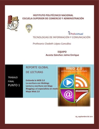 INSTITUTO POLITÉCNICO NACIONAL
          ESCUELA SUPERIOR DE COMERCIO Y ADMINISTRACIÓN




                   TECNOLOGIAS DE INFORMACIÓN Y COMUNICACIÓN

                   Profesora: Clodeth López González


                                           EQUIPO
                                 Acosta Sánchez Jaime Enrique



            REPORTE GLOBAL
            DE LECTURAS
TRABAJO
            Entienda la WEB 2.0
FINAL
            La escritura con Weblogs
PUNTO 1     Lectura y escritura con blogs
            Blogging y el especialista en medios
            Mapa Web 2.0




                                                          05, septiembre de 2012
 